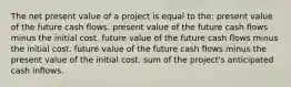 The net present value of a project is equal to the: present value of the future cash flows. present value of the future cash flows minus the initial cost. future value of the future cash flows minus the initial cost. future value of the future cash flows minus the present value of the initial cost. sum of the project's anticipated cash inflows.