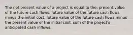 The net present value of a project is equal to the: present value of the future cash flows. future value of the future cash flows minus the initial cost. future value of the future cash flows minus the present value of the initial cost. sum of the project's anticipated cash inflows.