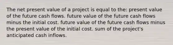 The net present value of a project is equal to the: present value of the future cash flows. future value of the future cash flows minus the initial cost. future value of the future cash flows minus the present value of the initial cost. sum of the project's anticipated cash inflows.