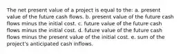 The net present value of a project is equal to the: a. present value of the future cash flows. b. present value of the future cash flows minus the initial cost. c. future value of the future cash flows minus the initial cost. d. future value of the future cash flows minus the present value of the initial cost. e. sum of the project's anticipated cash inflows.