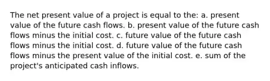 The net present value of a project is equal to the: a. present value of the future cash flows. b. present value of the future cash flows minus the initial cost. c. future value of the future cash flows minus the initial cost. d. future value of the future cash flows minus the present value of the initial cost. e. sum of the project's anticipated cash inflows.