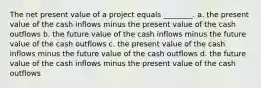 The net present value of a project equals ________. a. the present value of the cash inflows minus the present value of the cash outflows b. the future value of the cash inflows minus the future value of the cash outflows c. the present value of the cash inflows minus the future value of the cash outflows d. the future value of the cash inflows minus the present value of the cash outflows