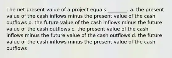 The net present value of a project equals ________. a. the present value of the cash inflows minus the present value of the cash outflows b. the future value of the cash inflows minus the future value of the cash outflows c. the present value of the cash inflows minus the future value of the cash outflows d. the future value of the cash inflows minus the present value of the cash outflows