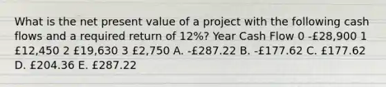 What is the net present value of a project with the following cash flows and a required return of 12%? Year Cash Flow 0 -£28,900 1 £12,450 2 £19,630 3 £2,750 A. -£287.22 B. -£177.62 C. £177.62 D. £204.36 E. £287.22