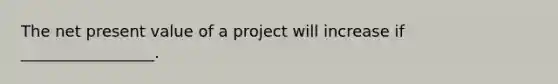 The net present value of a project will increase if _________________.