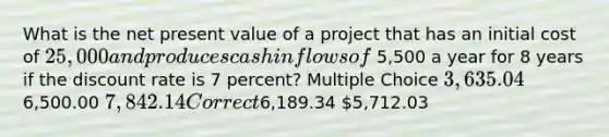 What is the net present value of a project that has an initial cost of 25,000 and produces cash inflows of 5,500 a year for 8 years if the discount rate is 7 percent? Multiple Choice 3,635.046,500.00 7,842.14 Correct6,189.34 5,712.03