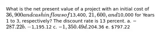 What is the net present value of a project with an initial cost of 36,900 and cash inflows of13,400, 21,600, and10,000 for Years 1 to 3, respectively? The discount rate is 13 percent. a. −287.22 b. −1,195.12 c. −1,350.49 d.204.36 e. 797.22