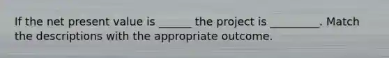 If the net present value is ______ the project is _________. Match the descriptions with the appropriate outcome.