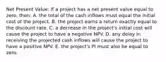 Net Present Value: If a project has a net present value equal to zero, then: A. the total of the cash inflows must equal the initial cost of the project. B. the project earns a return exactly equal to the discount rate. C. a decrease in the project's initial cost will cause the project to have a negative NPV. D. any delay in receiving the projected cash inflows will cause the project to have a positive NPV. E. the project's PI must also be equal to zero.