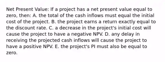 Net Present Value: If a project has a net present value equal to zero, then: A. the total of the cash inflows must equal the initial cost of the project. B. the project earns a return exactly equal to the discount rate. C. a decrease in the project's initial cost will cause the project to have a negative NPV. D. any delay in receiving the projected cash inflows will cause the project to have a positive NPV. E. the project's PI must also be equal to zero.