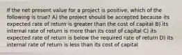 If the net present value for a project is positive, which of the following is true? A) the project should be accepted because its expected rate of return is greater than the cost of capital B) its internal rate of return is more than its cost of capital C) its expected rate of return is below the required rate of return D) its internal rate of return is less than its cost of capital