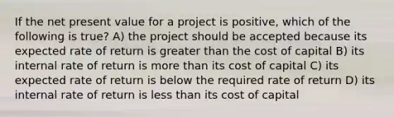 If the net present value for a project is positive, which of the following is true? A) the project should be accepted because its expected rate of return is <a href='https://www.questionai.com/knowledge/ktgHnBD4o3-greater-than' class='anchor-knowledge'>greater than</a> the cost of capital B) its internal rate of return is <a href='https://www.questionai.com/knowledge/keWHlEPx42-more-than' class='anchor-knowledge'>more than</a> its cost of capital C) its expected rate of return is below the required rate of return D) its internal rate of return is <a href='https://www.questionai.com/knowledge/k7BtlYpAMX-less-than' class='anchor-knowledge'>less than</a> its cost of capital