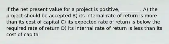 If the net present value for a project is positive, ________. A) the project should be accepted B) its internal rate of return is more than its cost of capital C) its expected rate of return is below the required rate of return D) its internal rate of return is less than its cost of capital