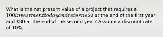 What is the net present value of a project that requires a 100 investment today and returns50 at the end of the first year and 80 at the end of the second year? Assume a discount rate of 10%.