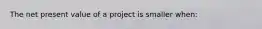 The net present value of a project is smaller when: