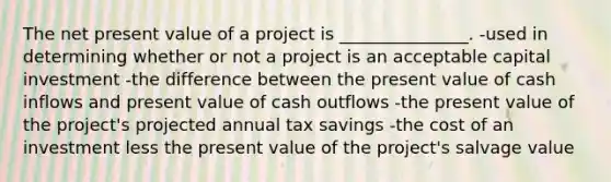 The net present value of a project is _______________. -used in determining whether or not a project is an acceptable capital investment -the difference between the present value of cash inflows and present value of cash outflows -the present value of the project's projected annual tax savings -the cost of an investment less the present value of the project's salvage value