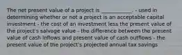 The net present value of a project is ____________. - used in determining whether or not a project is an acceptable capital investment - the cost of an investment less the present value of the project's salvage value - the difference between the present value of cash inflows and present value of cash outflows - the present value of the project's projected annual tax savings