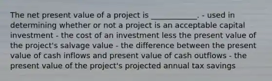 The net present value of a project is ____________. - used in determining whether or not a project is an acceptable capital investment - the cost of an investment less the present value of the project's salvage value - the difference between the present value of cash inflows and present value of cash outflows - the present value of the project's projected annual tax savings