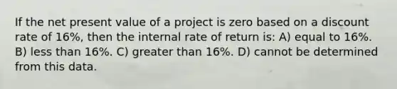 If the net present value of a project is zero based on a discount rate of 16%, then the internal rate of return is: A) equal to 16%. B) <a href='https://www.questionai.com/knowledge/k7BtlYpAMX-less-than' class='anchor-knowledge'>less than</a> 16%. C) <a href='https://www.questionai.com/knowledge/ktgHnBD4o3-greater-than' class='anchor-knowledge'>greater than</a> 16%. D) cannot be determined from this data.