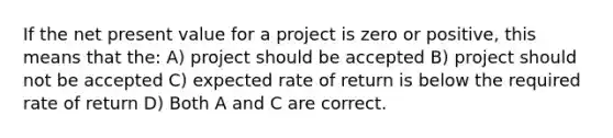 If the net present value for a project is zero or positive, this means that the: A) project should be accepted B) project should not be accepted C) expected rate of return is below the required rate of return D) Both A and C are correct.