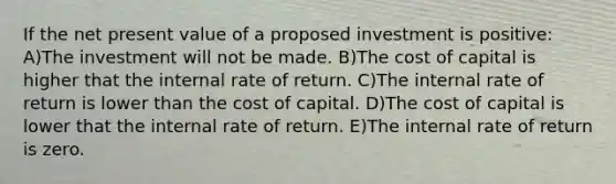 If the net present value of a proposed investment is positive: A)The investment will not be made. B)The cost of capital is higher that the internal rate of return. C)The internal rate of return is lower than the cost of capital. D)The cost of capital is lower that the internal rate of return. E)The internal rate of return is zero.