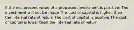 If the net present value of a proposed investment is positive: The investment will not be made The cost of capital is higher than the internal rate of return The cost of capital is positive The cost of capital is lower than the internal rate of return