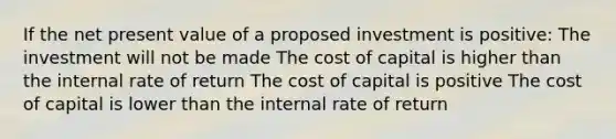 If the net present value of a proposed investment is positive: The investment will not be made The cost of capital is higher than the internal rate of return The cost of capital is positive The cost of capital is lower than the internal rate of return