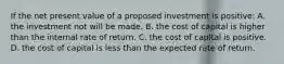 If the net present value of a proposed investment is positive: A. the investment not will be made. B. the cost of capital is higher than the internal rate of return. C. the cost of capital is positive. D. the cost of capital is less than the expected rate of return.