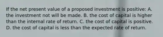 If the net present value of a proposed investment is positive: A. the investment not will be made. B. the cost of capital is higher than the internal rate of return. C. the cost of capital is positive. D. the cost of capital is less than the expected rate of return.