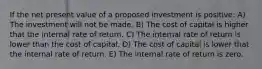 If the net present value of a proposed investment is positive: A) The investment will not be made. B) The cost of capital is higher that the internal rate of return. C) The internal rate of return is lower than the cost of capital. D) The cost of capital is lower that the internal rate of return. E) The internal rate of return is zero.