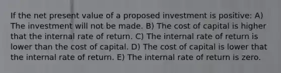 If the net present value of a proposed investment is positive: A) The investment will not be made. B) The cost of capital is higher that the internal rate of return. C) The internal rate of return is lower than the cost of capital. D) The cost of capital is lower that the internal rate of return. E) The internal rate of return is zero.