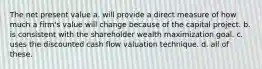 The net present value a. will provide a direct measure of how much a firm's value will change because of the capital project. b. is consistent with the shareholder wealth maximization goal. c. uses the discounted cash flow valuation technique. d. all of these.