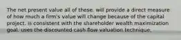 The net present value all of these. will provide a direct measure of how much a firm's value will change because of the capital project. is consistent with the shareholder wealth maximization goal. uses the discounted cash flow valuation technique.