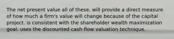 The net present value all of these. will provide a direct measure of how much a firm's value will change because of the capital project. is consistent with the shareholder wealth maximization goal. uses the discounted cash flow valuation technique.