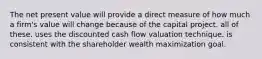 The net present value will provide a direct measure of how much a firm's value will change because of the capital project. all of these. uses the discounted cash flow valuation technique. is consistent with the shareholder wealth maximization goal.