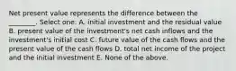 Net present value represents the difference between the ________. Select one: A. initial investment and the residual value B. present value of the investment's net cash inflows and the investment's initial cost C. future value of the cash flows and the present value of the cash flows D. total net income of the project and the initial investment E. None of the above.