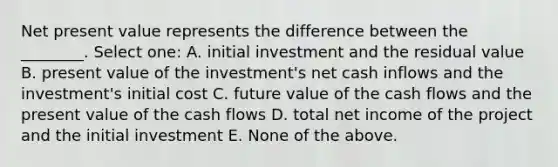 Net present value represents the difference between the ________. Select one: A. initial investment and the residual value B. present value of the investment's net cash inflows and the investment's initial cost C. future value of the cash flows and the present value of the cash flows D. total net income of the project and the initial investment E. None of the above.