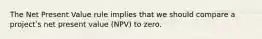 The Net Present Value rule implies that we should compare a projectʹs net present value (NPV) to zero.