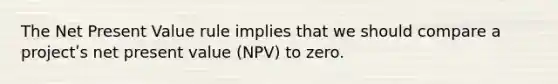 The Net Present Value rule implies that we should compare a projectʹs net present value (NPV) to zero.