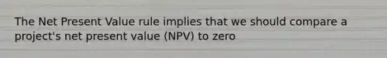 The Net Present Value rule implies that we should compare a project's net present value (NPV) to zero