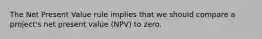 The Net Present Value rule implies that we should compare a project's net present value (NPV) to zero.