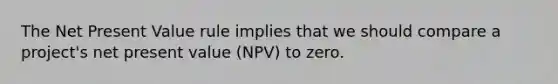 The Net Present Value rule implies that we should compare a project's net present value (NPV) to zero.