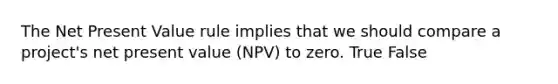 The Net Present Value rule implies that we should compare a​ project's net present value​ (NPV) to zero. True False