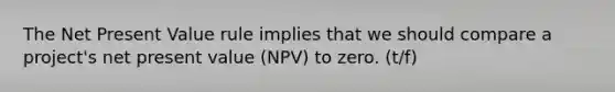 The Net Present Value rule implies that we should compare a project's net present value (NPV) to zero. (t/f)