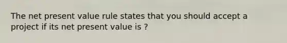 The net present value rule states that you should accept a project if its net present value is ?