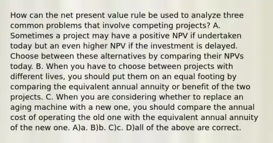 How can the net present value rule be used to analyze three common problems that involve competing projects? A. Sometimes a project may have a positive NPV if undertaken today but an even higher NPV if the investment is delayed. Choose between these alternatives by comparing their NPVs today. B. When you have to choose between projects with different lives, you should put them on an equal footing by comparing the equivalent annual annuity or benefit of the two projects. C. When you are considering whether to replace an aging machine with a new one, you should compare the annual cost of operating the old one with the equivalent annual annuity of the new one. A)a. B)b. C)c. D)all of the above are correct.