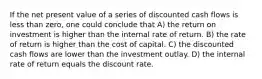 If the net present value of a series of discounted cash flows is less than zero, one could conclude that A) the return on investment is higher than the internal rate of return. B) the rate of return is higher than the cost of capital. C) the discounted cash flows are lower than the investment outlay. D) the internal rate of return equals the discount rate.