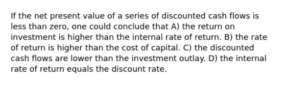 If the net present value of a series of discounted cash flows is <a href='https://www.questionai.com/knowledge/k7BtlYpAMX-less-than' class='anchor-knowledge'>less than</a> zero, one could conclude that A) the return on investment is higher than the internal rate of return. B) the rate of return is higher than the cost of capital. C) the discounted cash flows are lower than the investment outlay. D) the internal rate of return equals the discount rate.