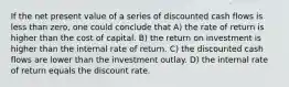 If the net present value of a series of discounted cash flows is less than zero, one could conclude that A) the rate of return is higher than the cost of capital. B) the return on investment is higher than the internal rate of return. C) the discounted cash flows are lower than the investment outlay. D) the internal rate of return equals the discount rate.