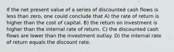 If the net present value of a series of discounted cash flows is less than zero, one could conclude that A) the rate of return is higher than the cost of capital. B) the return on investment is higher than the internal rate of return. C) the discounted cash flows are lower than the investment outlay. D) the internal rate of return equals the discount rate.